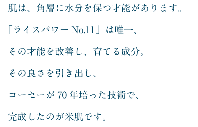 「ライスパワーNo.11」は唯一、その才能を改善し、育てる成分。その良さを引き出し、コーセーが70年培った技術で、完成したのが米肌です。