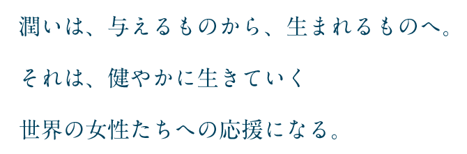 潤いは、与えるものから、生まれるものへ。それは、健やかに生きていく世界の女性たちへの応援になる。