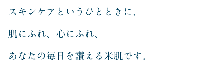 スキンケアというひとときに、肌にふれ、心にふれ、あなたの毎日を讃える米肌です。