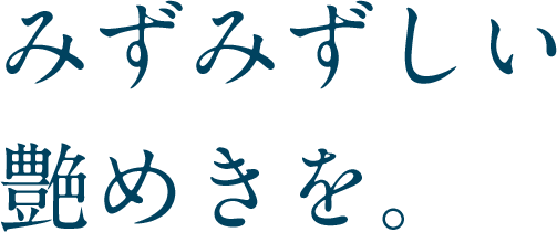 みずみずしい艶めきを。