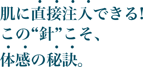 肌に直接注入できる!この“針”こそ、体感の秘訣。