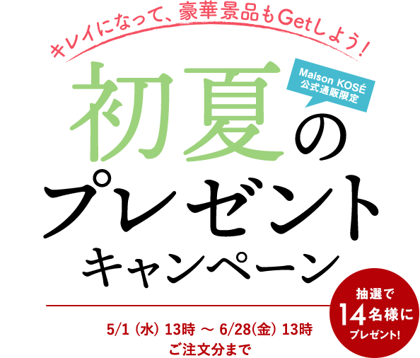 キレイになって、豪華賞品もGetしよう！Maison KOSÉ 公式通販限定 初夏のプレゼントキャンペーン 抽選で14名様にプレゼント！ 5/1（水）13時～6/28（金）13時 ご注文分まで