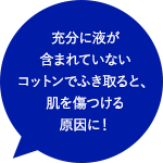 充分に液が含まれていないコットンでふき取ると、肌を傷つける原因に！