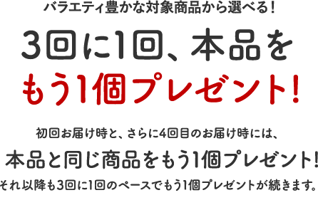 3回に1回、本品をもう１個プレゼント！初回お届け時と、さらに4回目のお届け時には、本品と同じ商品をもう１個プレゼント！それ以降も3回に1回のペースでもう１個プレゼントが続きます。