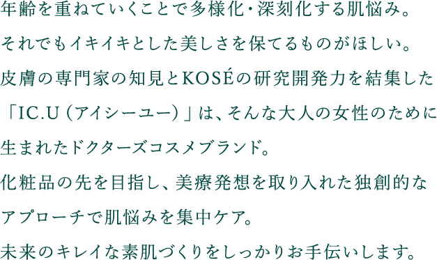 年齢を重ねていくことで多様化・深刻化する肌悩み。それでもイキイキとした美しさを保てるものがほしい。皮膚の専門家の知見とKOSEの研究開発力を結集した「IC.U（アイシーユー）」は、そんな大人の女性のために生まれたドクターズコスメブランド。化粧品の先を目指し、美療発想を取り入れた独創的なアプローチで肌悩みを集中ケア。未来のキレイな素肌づくりをしっかりお手伝いします。