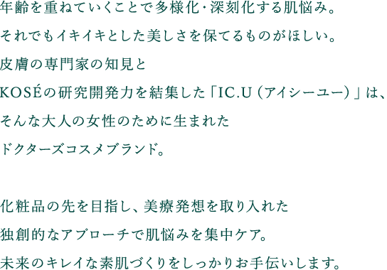 年齢を重ねていくことで多様化・深刻化する肌悩み。それでもイキイキとした美しさを保てるものがほしい。皮膚の専門家の知見とKOSEの研究開発力を結集した「IC.U（アイシーユー）」は、そんな大人の女性のために生まれたドクターズコスメブランド。化粧品の先を目指し、美療発想を取り入れた独創的なアプローチで肌悩みを集中ケア。未来のキレイな素肌づくりをしっかりお手伝いします。