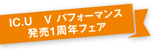 IC.U V　パフォーマンス　発売１周年フェア