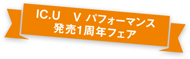 IC.U V　パフォーマンス　発売１周年フェア