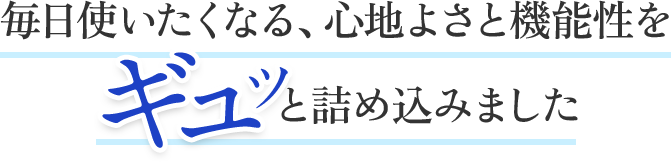 毎日使いたくなる、心地よさと機能性をギュッと詰め込みました