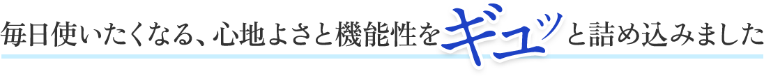 毎日使いたくなる、心地よさと機能性をギュッと詰め込みました