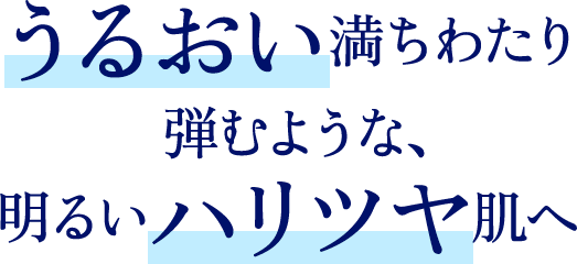 うるおい満ちわたり弾むような、明るいハリツヤ肌へ