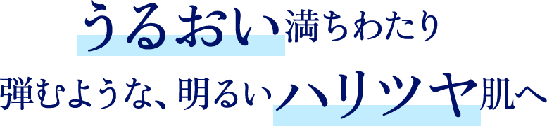 うるおい満ちわたり弾むような、明るいハリツヤ肌へ