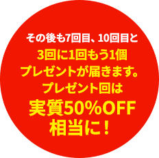 その後も7回目、10回目と3回に1回もう1個プレゼントが届きます。プレゼント回は実質50％OFF相当に！