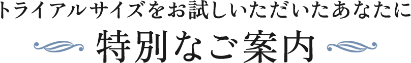 トライアルサイズをお試しいただいたあなたに特別なご案内