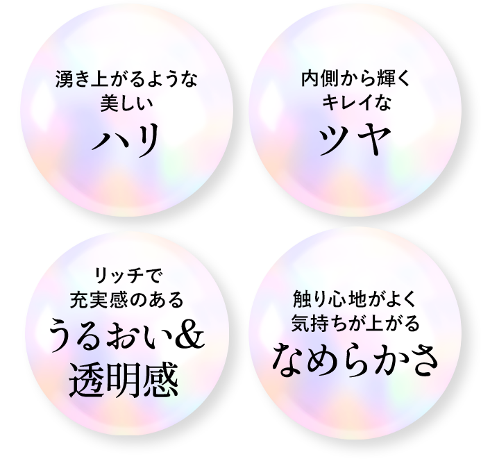 湧き上がるような美しいハリ　内側から輝くキレイなツヤ　リッチで充実感のあるうるおい＆透明感　触り心地がよく気持ちが上がるなめらかさ