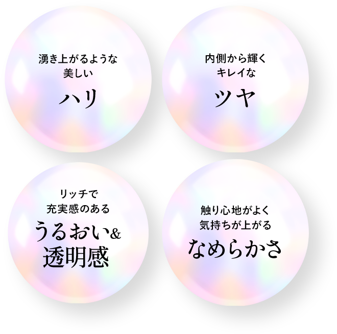 湧き上がるような美しいハリ　内側から輝くキレイなツヤ　リッチで充実感のあるうるおい＆透明感　触り心地がよく気持ちが上がるなめらかさ