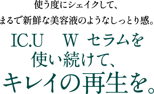 使うたびにシェイクして、まるで新鮮な美容液のようなしっとり感。IC.U  Wセラムを使い続けて、キレイの再生を。