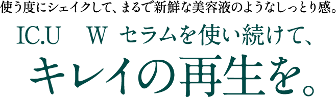 使うたびにシェイクして、まるで新鮮な美容液のようなしっとり感。IC.U  Wセラムを使い続けて、キレイの再生を。