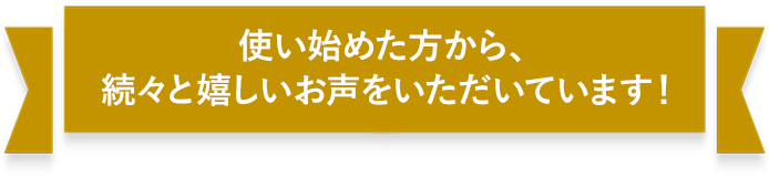 使い始めた方から、続々と嬉しいお声をいただいています！