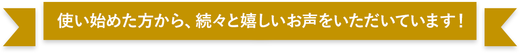 使い始めた方から、続々と嬉しいお声をいただいています！
