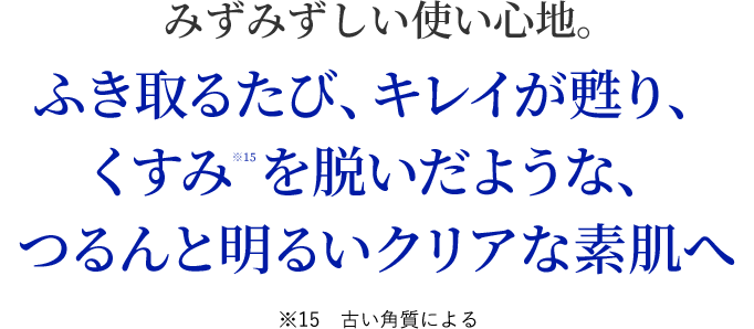 みずみずしい使い心地。ふき取るたび、綺麗が甦り、くすみを脱いだような、つるんと明るいクリアな素肌へ