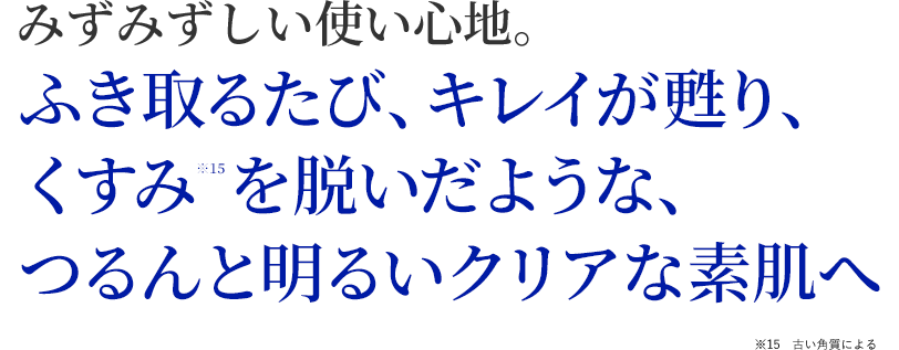 みずみずしい使い心地。ふき取るたび、綺麗が甦り、くすみを脱いだような、つるんと明るいクリアな素肌へ