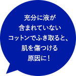 充分に液が含まれていないコットンでふき取ると、肌を傷つける原因に！