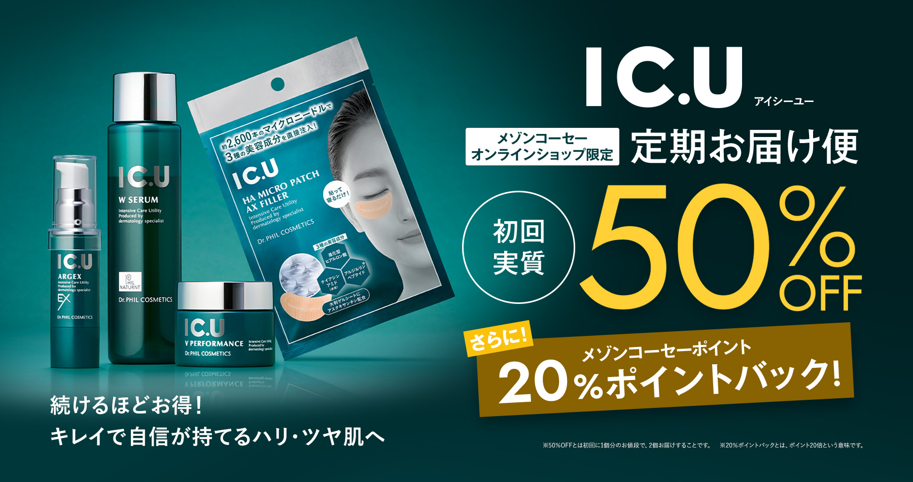 続けるほどお得！キレイで自信が持てるハリ・ツヤ肌へ IC.U メゾンコーセーオンラインショップ限定　定期お届け便　初回実質50%OFF　さらにメゾンコーセーポイント20%バック ※50％OFFとは初回に1個分のお値段で、2個お届けすることです。　※20％ポイントバックとは、ポイント20倍という意味です。