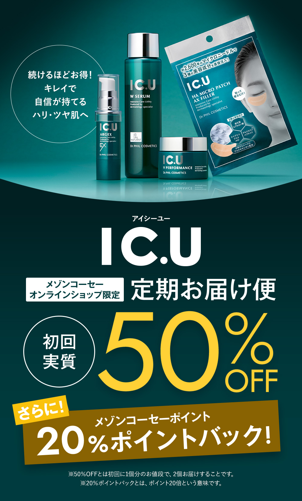 続けるほどお得！キレイで自信が持てるハリ・ツヤ肌へ IC.U メゾンコーセーオンラインショップ限定　定期お届け便　初回実質50%OFF　さらにメゾンコーセーポイント20%バック ※50％OFFとは初回に1個分のお値段で、2個お届けすることです。　※20％ポイントバックとは、ポイント20倍という意味です。