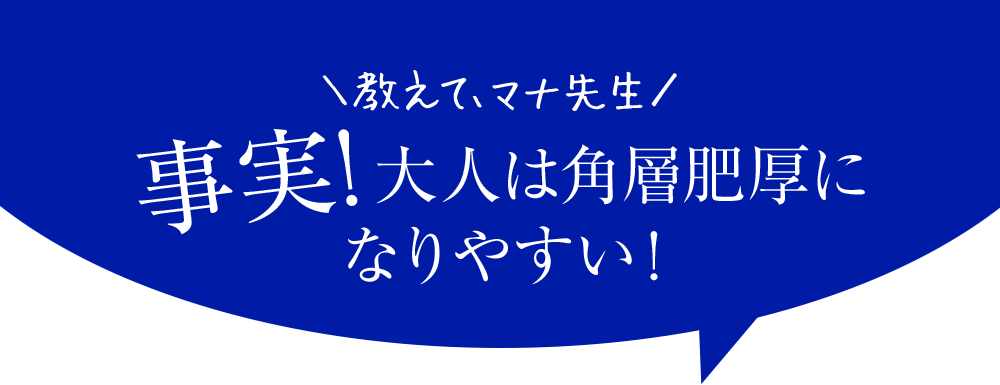 教えてマナ先生　事実！大人は角層肥厚になりやすい