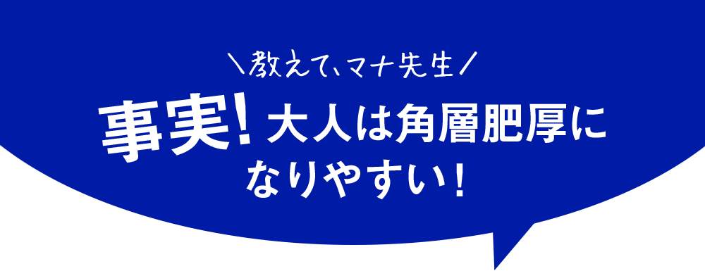 教えてマナ先生　事実！大人は角層肥厚になりやすい