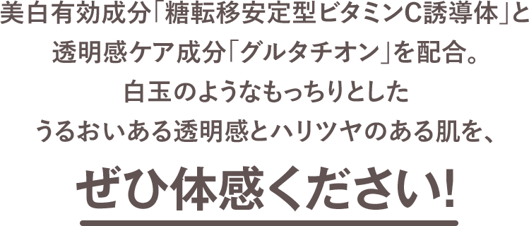 美白有効成分「糖転移安定型ビタミンC誘導体」と透明感ケア成分「グルタチオン」を配合。白玉のようなもっちりとしたうるおいある透明感とハリツヤのある肌を、ぜひ体感ください！