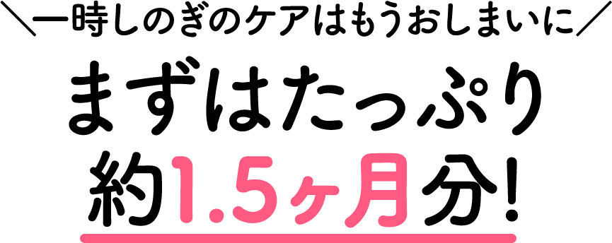 一時しのぎのケアはもうおしまいに　まずはたっぷり約1.5ヶ月分！