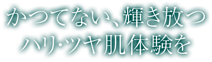 かつてない、輝き放つハリ・ツヤ肌体験を