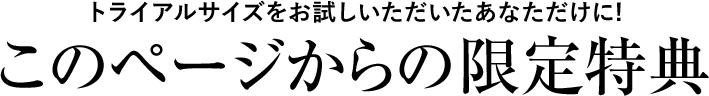 トライアルサイズをお試しいただいたあなただけに！このページからの限定特典