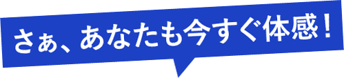 さぁ、あなたも今すぐ体感！