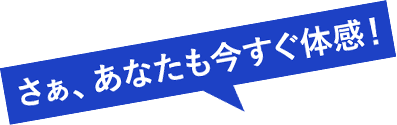 さぁ、あなたも今すぐ体感！