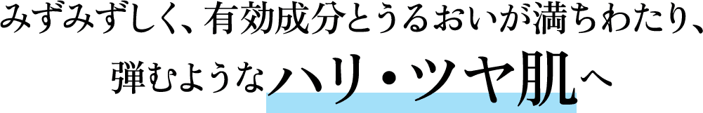 みずみずしく、有効成分とうるおいが満ちわたり、弾むようなハリ・ツヤ肌へ