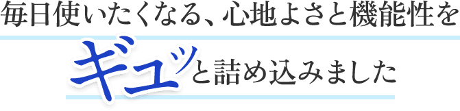 毎日使いたくなる、心地よさと機能性をギュッと詰め込みました。