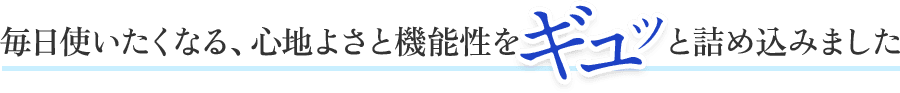 毎日使いたくなる、心地よさと機能性をギュッと詰め込みました。