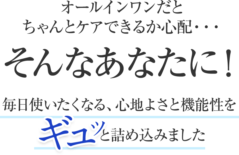 オールインワンだとちゃんとケアできるか心配・・・そんなあなたに！毎日使いたくなる、心地よさと機能性をギュッと詰め込みました