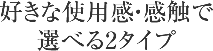 好きな使用感・感触で選べる2タイプ