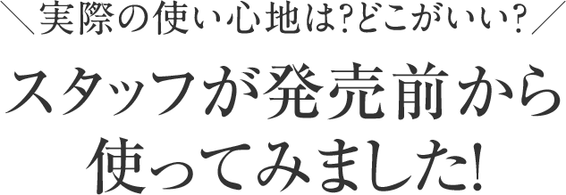 実際の使い心地は？どこがいい？スタッフが発売前から使ってみました！