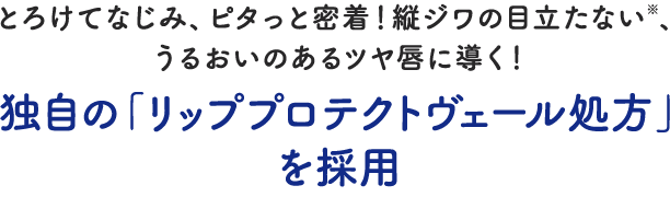 とろけてなじみ、ピタっと密着！縦ジワの目立たない※、うるおいのあるツヤ唇に導く！独自の「リッププロテクトヴェール処方」を採用