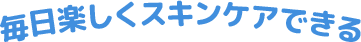 毎日楽しくスキンケアできる