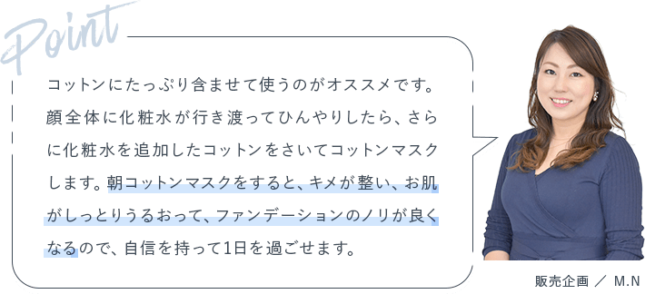 Point コットンにたっぷり含ませて使うのがオススメです。顔全体に化粧水が行き渡ってひんやりしたら、さらに化粧水を追加したコットンをさいてコットンマスクします。朝コットンマスクをすると、キメが整い、お肌がしっとりうるおって、ファンデーションのノリが良くなるので、自信を持って1日を過ごせます。