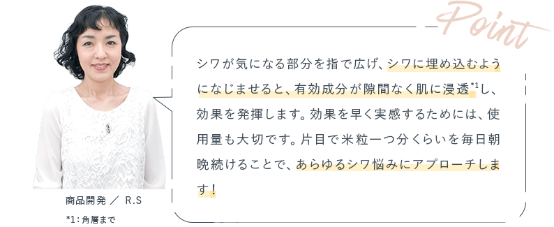 Point シワが気になる部分を指で広げ、シワに埋め込むようになじませると、有効成分が隙間なく肌に浸透し、効果を発揮します。効果を早く実感するためには、使用量も大切です。片目で米粒一つ分くらいを毎日朝晩続けることで、あらゆるシワ悩みにアプローチします！
