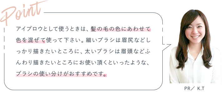 Point アイブロウとして使うときは、髪の毛の色にあわせて色を混ぜて使って下さい。細いブラシは眉尻などしっかり描きたいところに、太いブラシは眉頭などふんわり描きたいところにお使い頂くといったような、ブラシの使い分けがおすすめです。