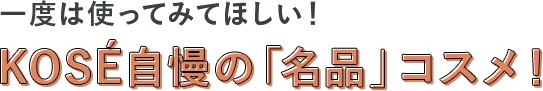 topics01 一度は使ってみてほしい！KOSÉ自慢の「名品」コスメ！