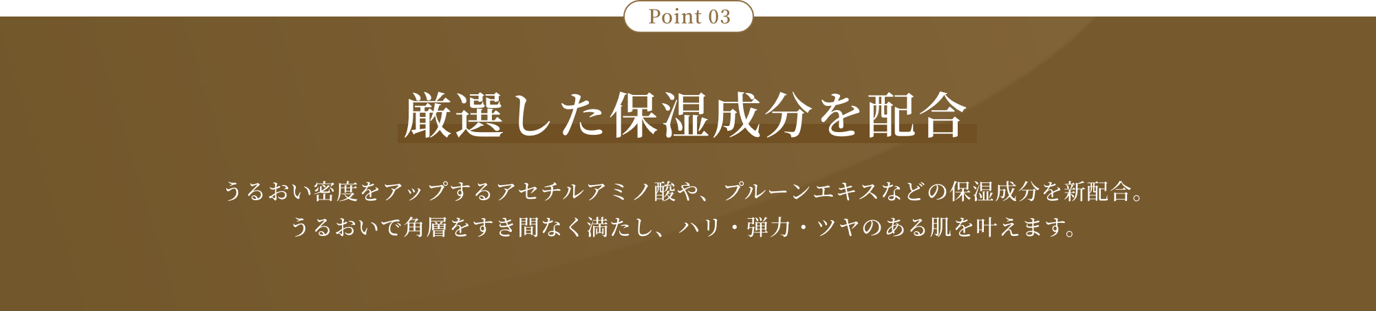 Point 03 厳選した保湿成分を配合 うるおい密度をアップするアセチルアミノ酸や、プルーンエキスなどの保湿成分を新配合。うるおいで角層をすき間なく満たし、ハリ・弾力・ツヤのある肌を叶えます。